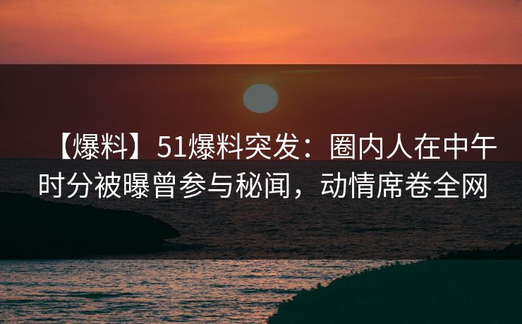 【爆料】51爆料突发：圈内人在中午时分被曝曾参与秘闻，动情席卷全网