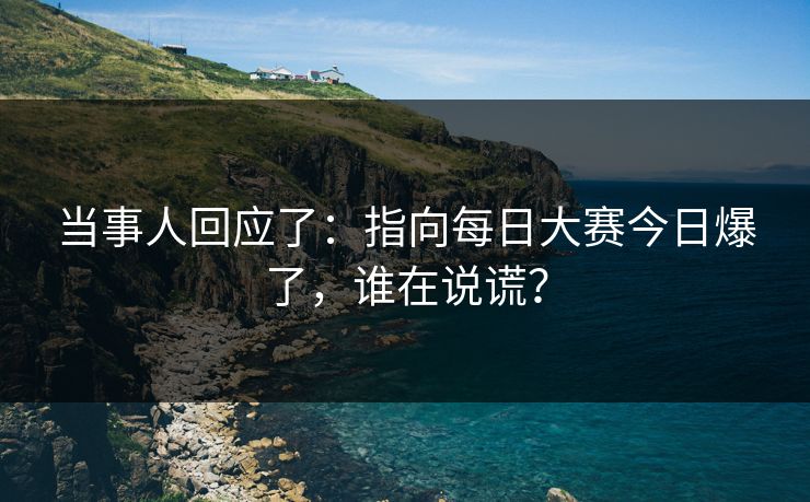 当事人回应了:指向每日大赛今日爆了,谁在说谎? 当事人回应了:指向每日大赛今日爆了,谁在说谎?