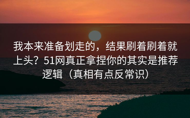 我本来准备划走的，结果刷着刷着就上头？51网真正拿捏你的其实是推荐逻辑（真相有点反常识）