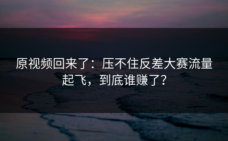原视频回来了：压不住反差大赛流量起飞，到底谁赚了？
