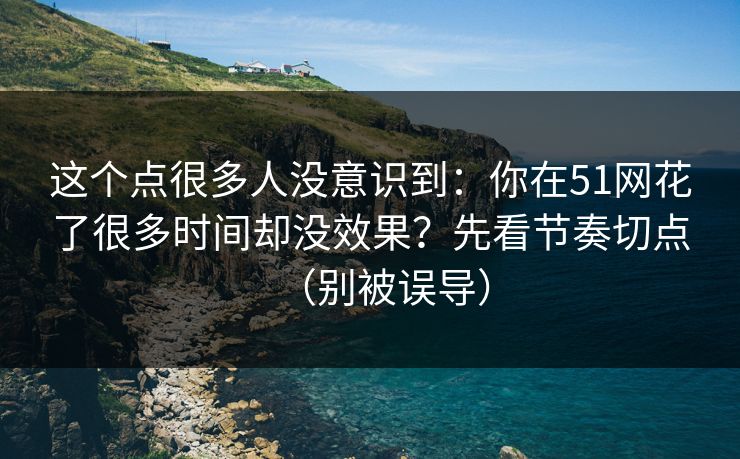 这个点很多人没意识到：你在51网花了很多时间却没效果？先看节奏切点（别被误导）