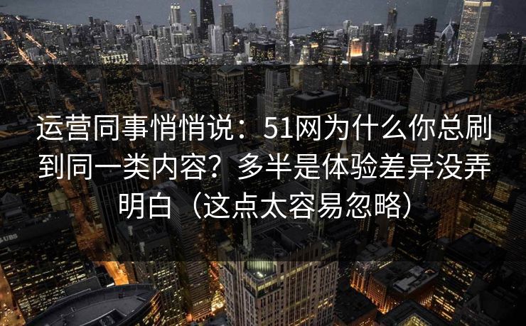 运营同事悄悄说：51网为什么你总刷到同一类内容？多半是体验差异没弄明白（这点太容易忽略）