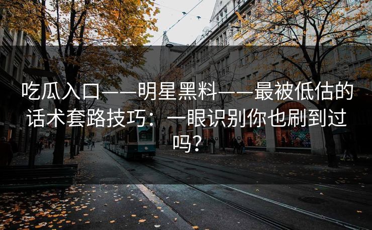 吃瓜入口——明星黑料——最被低估的话术套路技巧：一眼识别你也刷到过吗？